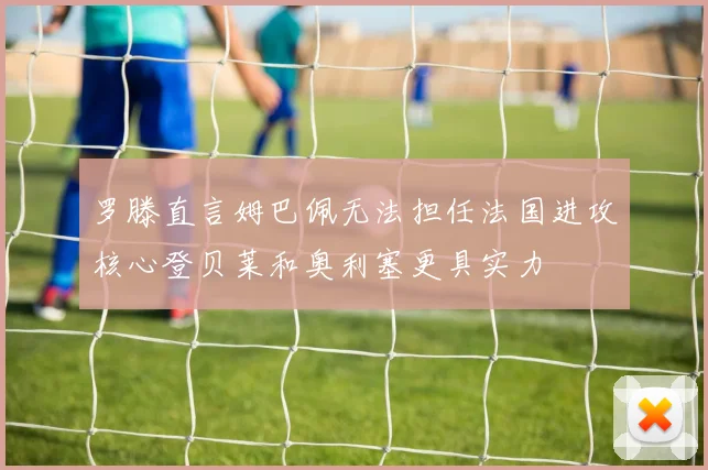 罗滕直言姆巴佩无法担任法国进攻核心登贝莱和奥利塞更具实力