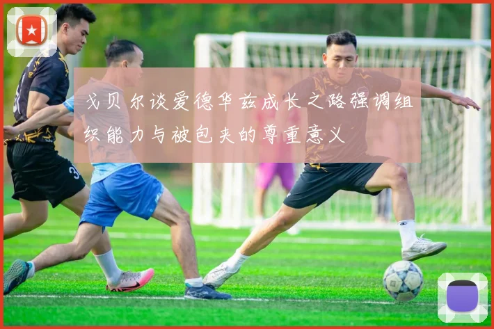 戈贝尔谈爱德华兹成长之路强调组织能力与被包夹的尊重意义
