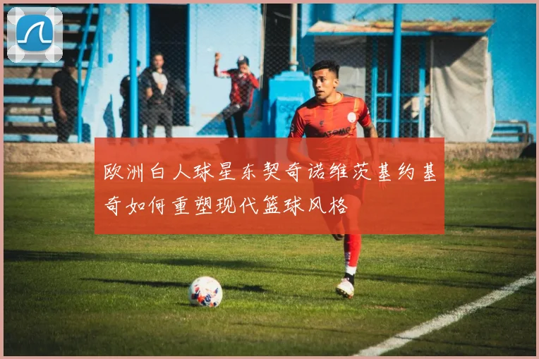 欧洲白人球星东契奇诺维茨基约基奇如何重塑现代篮球风格