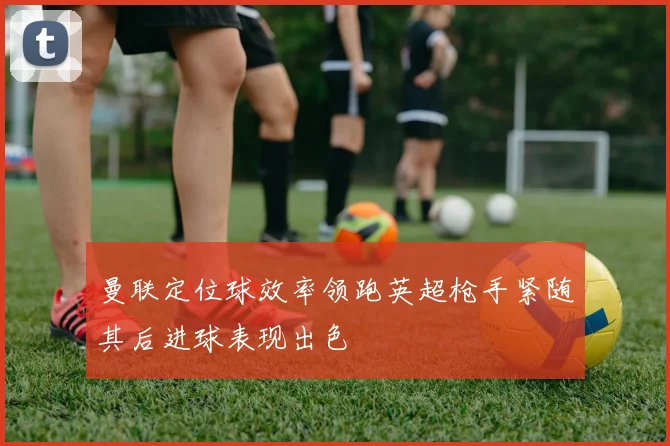 曼联定位球效率领跑英超枪手紧随其后进球表现出色