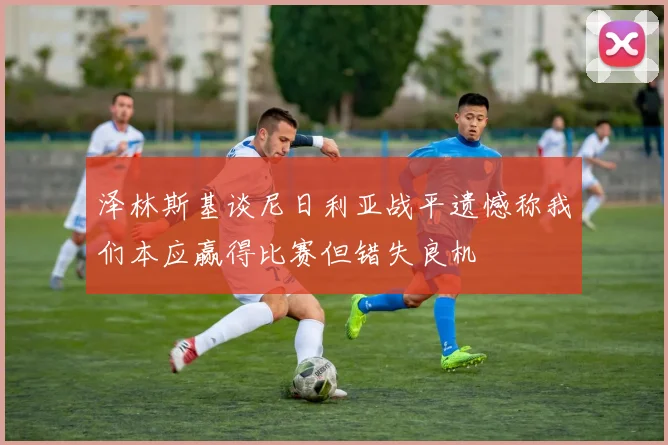 泽林斯基谈尼日利亚战平遗憾称我们本应赢得比赛但错失良机
