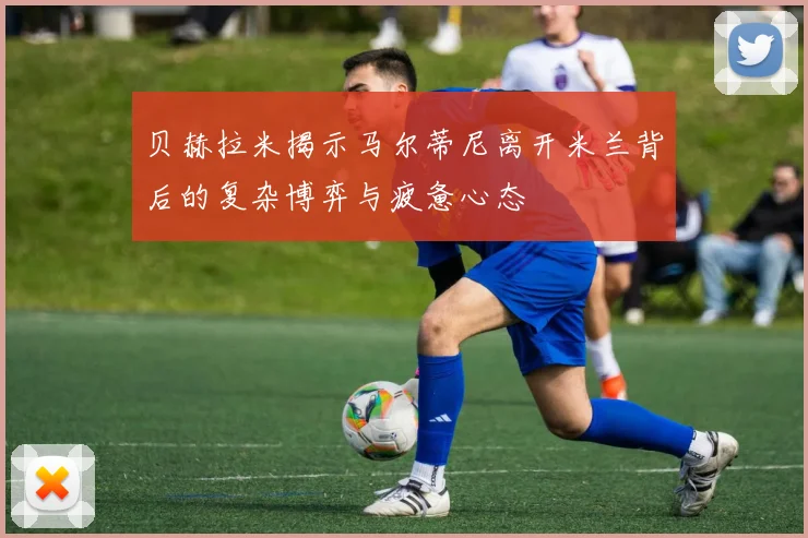 贝赫拉米揭示马尔蒂尼离开米兰背后的复杂博弈与疲惫心态