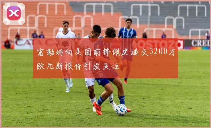 富勒姆向美国前锋佩皮递交3200万欧元新报价引发关注