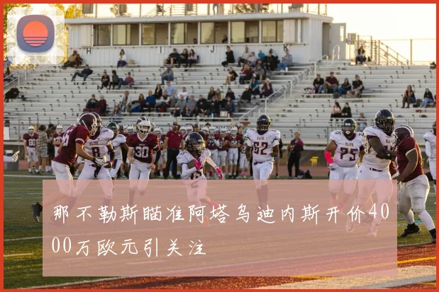 那不勒斯瞄准阿塔乌迪内斯开价4000万欧元引关注