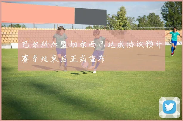 巴尔科加盟切尔西已达成协议预计赛季结束后正式宣布