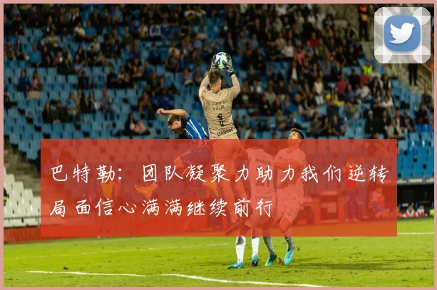 巴特勒：团队凝聚力助力我们逆转局面信心满满继续前行