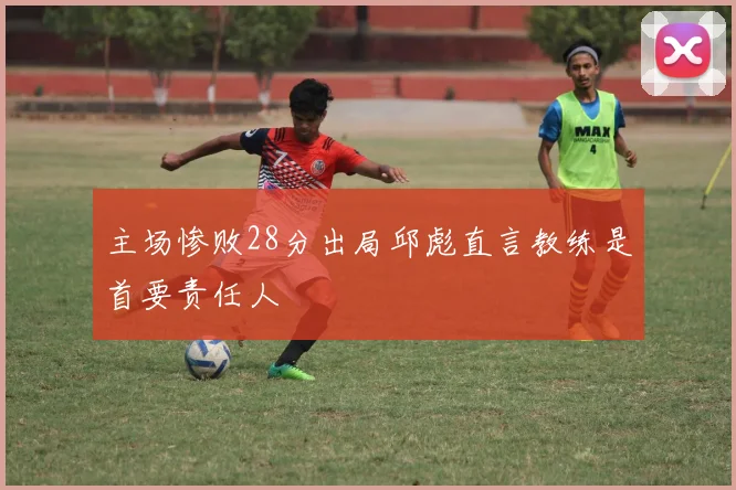 主场惨败28分出局邱彪直言教练是首要责任人