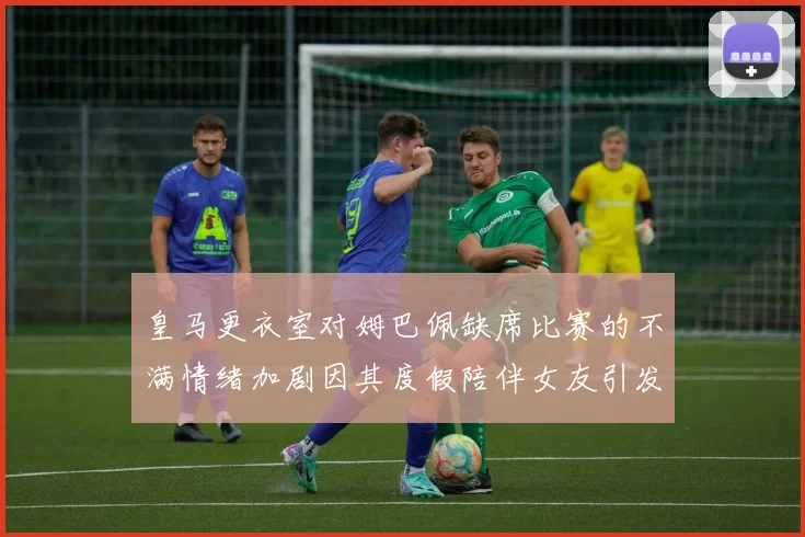 皇马更衣室对姆巴佩缺席比赛的不满情绪加剧因其度假陪伴女友引发争议