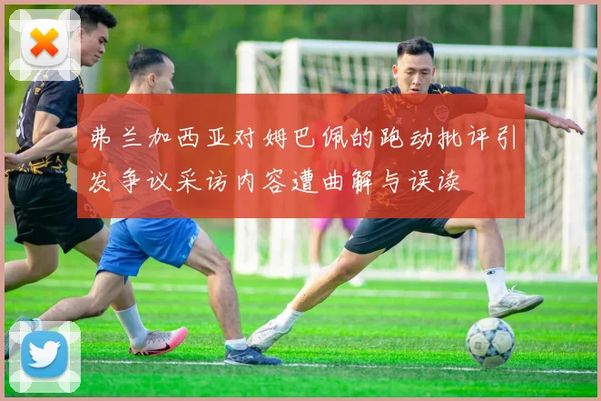 弗兰加西亚对姆巴佩的跑动批评引发争议采访内容遭曲解与误读