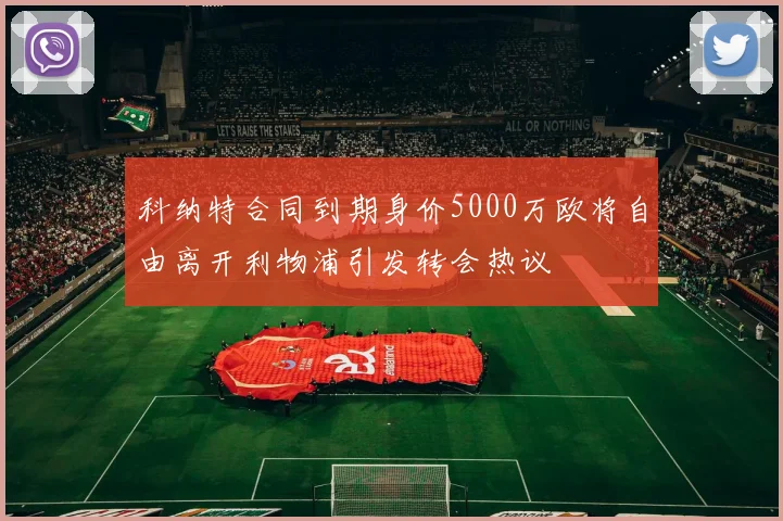 科纳特合同到期身价5000万欧将自由离开利物浦引发转会热议