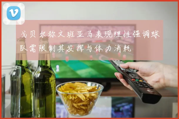 戈贝尔称文班亚马表现理性强调球队需限制其发挥与体力消耗
