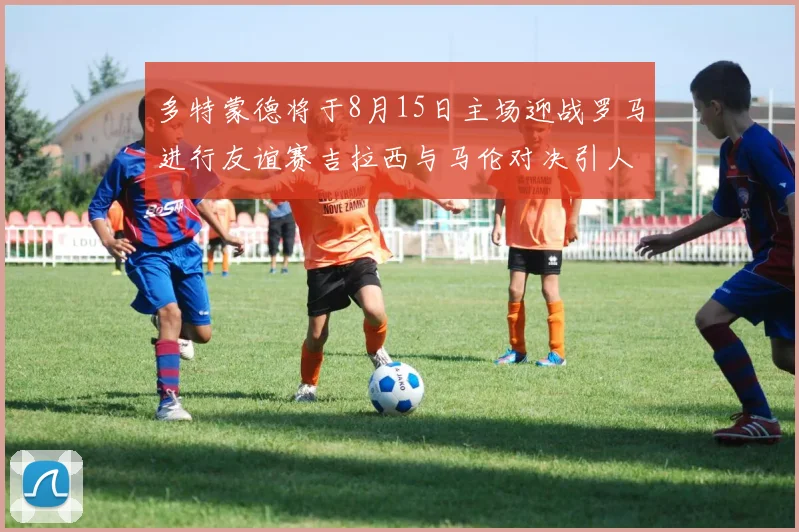 多特蒙德将于8月15日主场迎战罗马进行友谊赛吉拉西与马伦对决引人期待