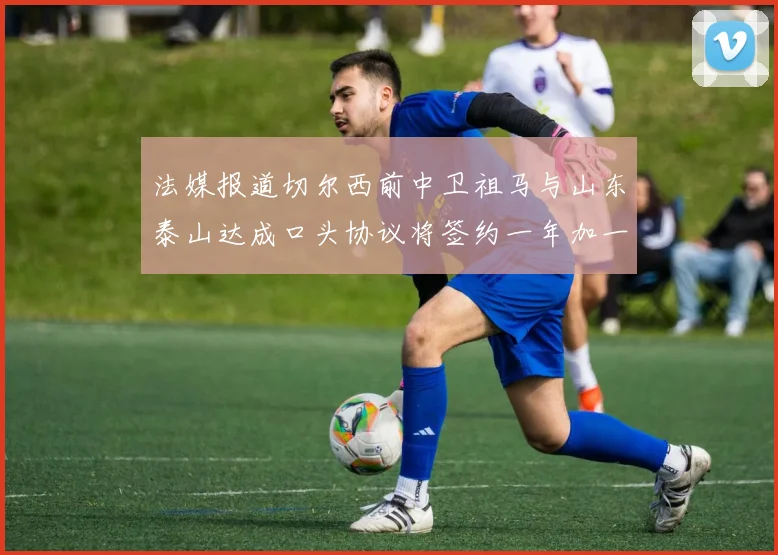 法媒报道切尔西前中卫祖马与山东泰山达成口头协议将签约一年加一年