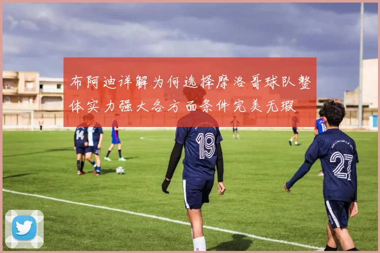 布阿迪详解为何选择摩洛哥球队整体实力强大各方面条件完美无瑕