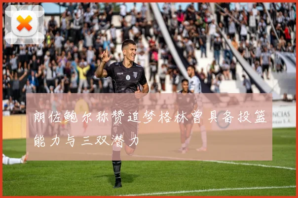 朗佐鲍尔称赞追梦格林曾具备投篮能力与三双潜力
