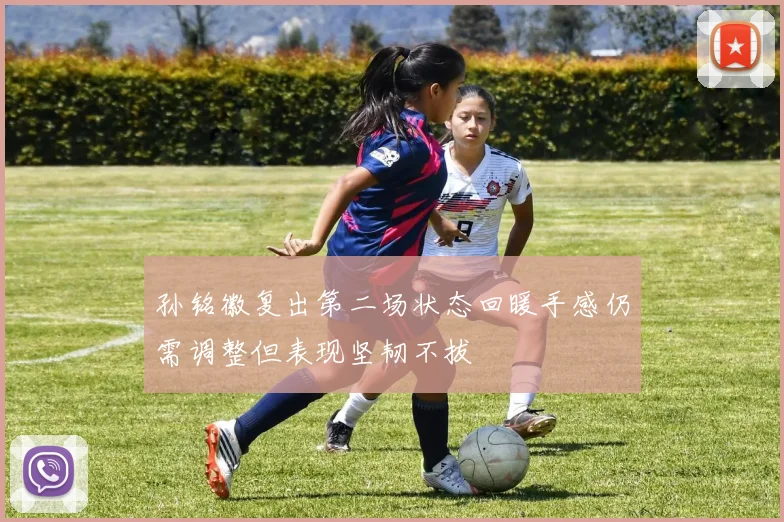 孙铭徽复出第二场状态回暖手感仍需调整但表现坚韧不拔