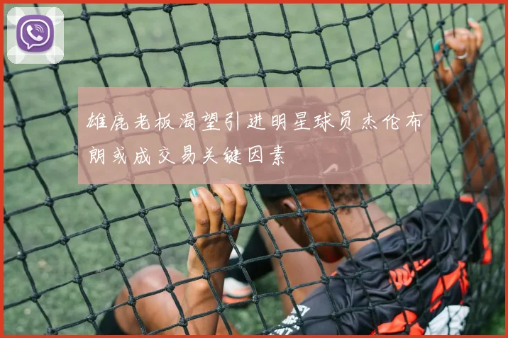 雄鹿老板渴望引进明星球员杰伦布朗或成交易关键因素